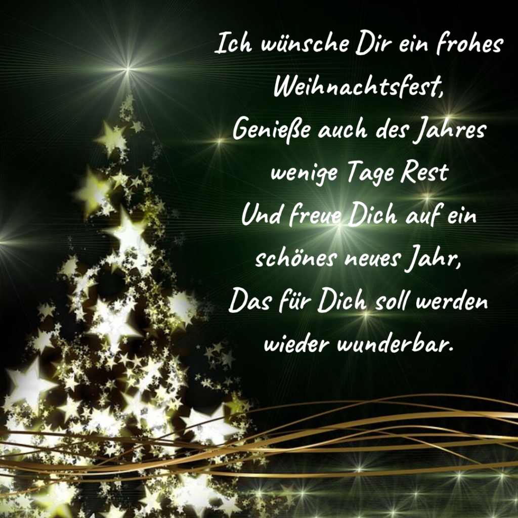 Ich wünsch Dir ein frohes Weihnachtsfest, Genieße auch des Jahres Rest Und freue Dich auf ein schönes neues Jahr, Das für Dich soll werden wieder wunderbar.