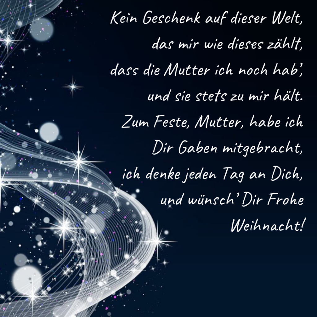 Kein Geschenk auf dieser Welt, das mir wie dieses zählt, dass die Mutter ich noch hab', und sie stets zu mir hält. Zum Feste, Mutter, habe ich Dir Gaben mitgebracht, ich denke jeden Tag an Dich, und wünsch' Dir Frohe Weihnacht!